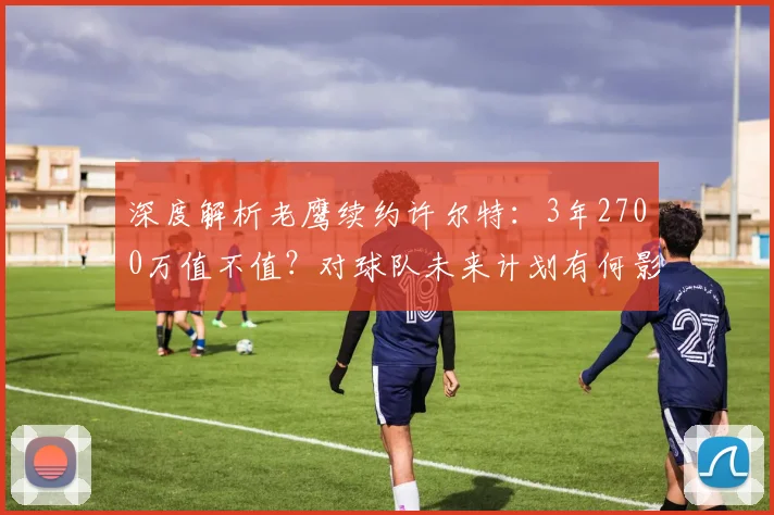 深度解析老鹰续约许尔特：3年2700万值不值？对球队未来计划有何影响？