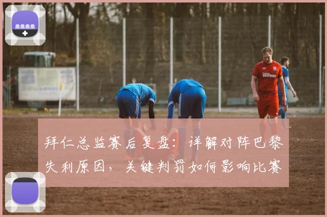 拜仁总监赛后复盘：详解对阵巴黎失利原因，关键判罚如何影响比赛走向