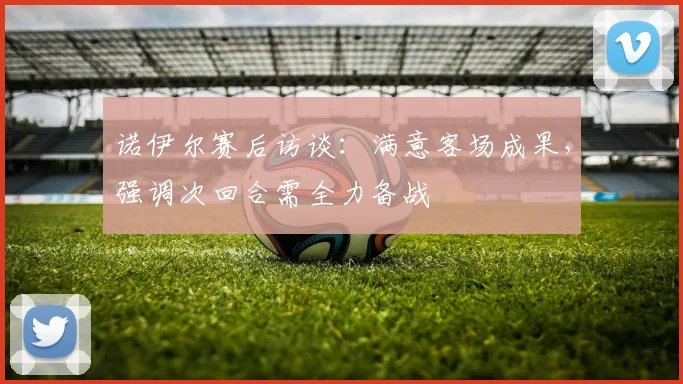 诺伊尔赛后访谈：满意客场成果，强调次回合需全力备战