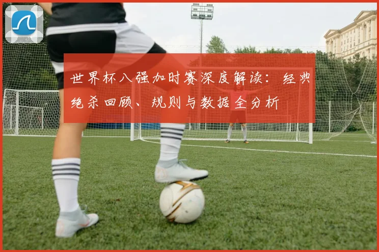世界杯八强加时赛深度解读：经典绝杀回顾、规则与数据全分析