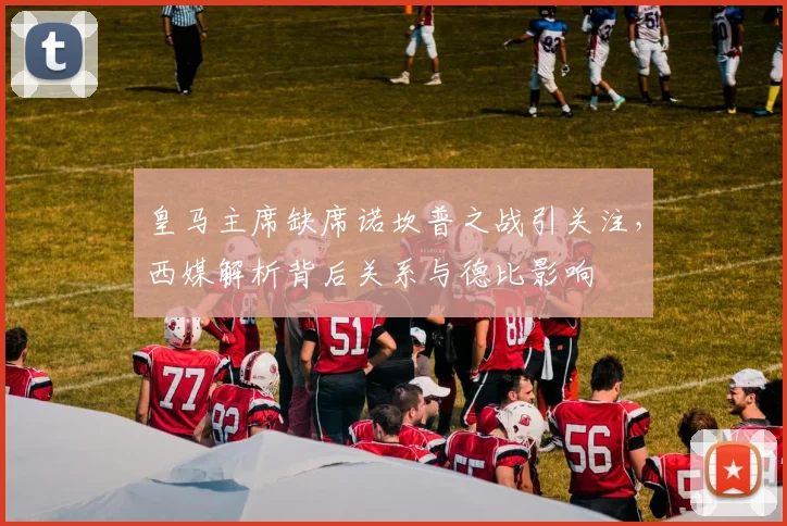 皇马主席缺席诺坎普之战引关注,西媒解析背后关系与德比影响