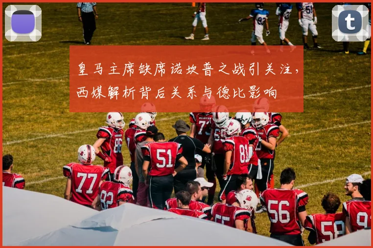皇马主席缺席诺坎普之战引关注,西媒解析背后关系与德比影响