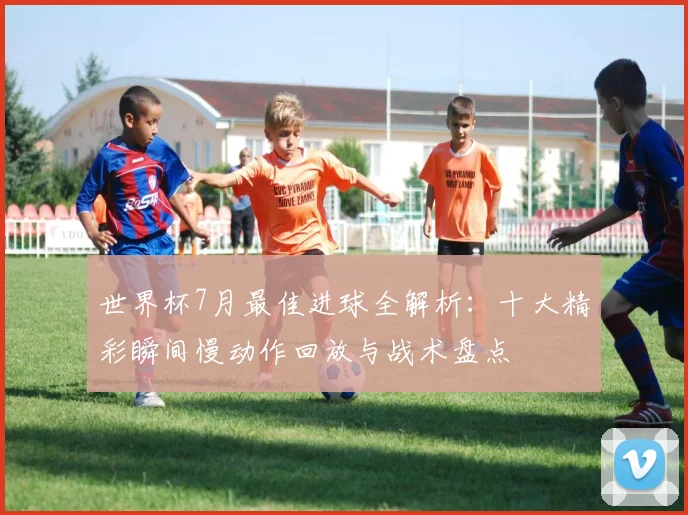 世界杯7月最佳进球全解析：十大精彩瞬间慢动作回放与战术盘点